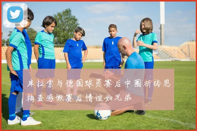 库拉索与德国球员赛后中圈祈祷恩梅查感慨赛后情谊如兄弟