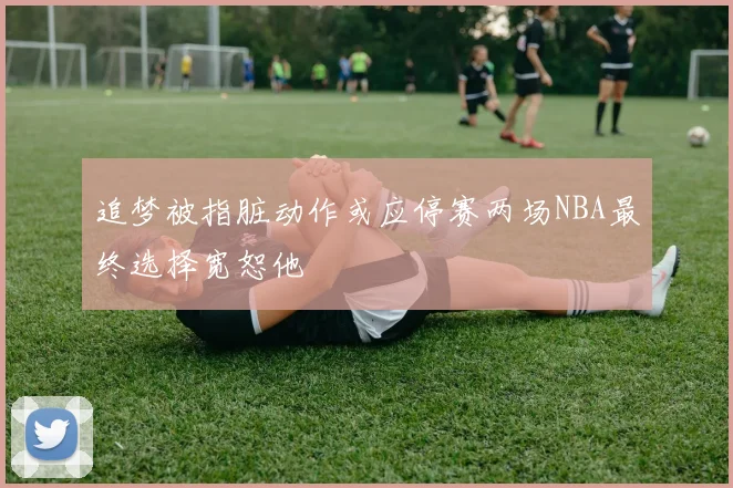 追梦被指脏动作或应停赛两场NBA最终选择宽恕他