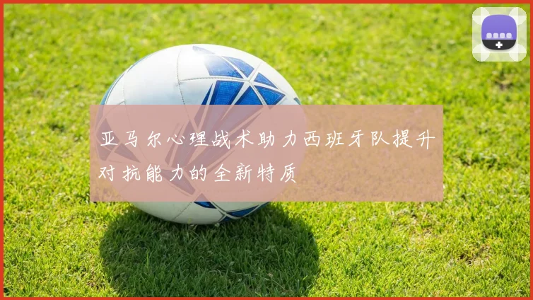 亚马尔心理战术助力西班牙队提升对抗能力的全新特质