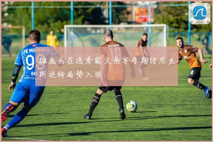 雄鹿或在选秀前交易字母期待尼克斯逆转局势入场