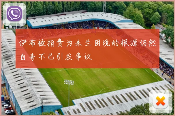 伊布被指责为米兰困境的根源仍然自夸不已引发争议