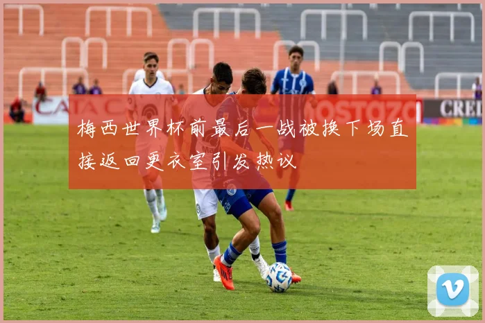 梅西世界杯前最后一战被换下场直接返回更衣室引发热议