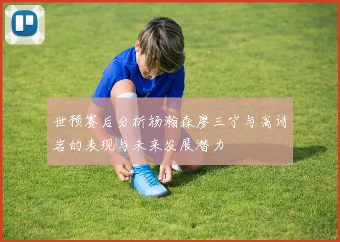 世预赛后分析杨瀚森廖三宁与高诗岩的表现与未来发展潜力
