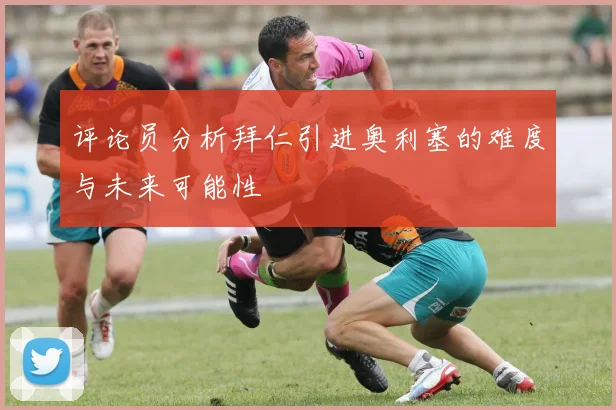 评论员分析拜仁引进奥利塞的难度与未来可能性