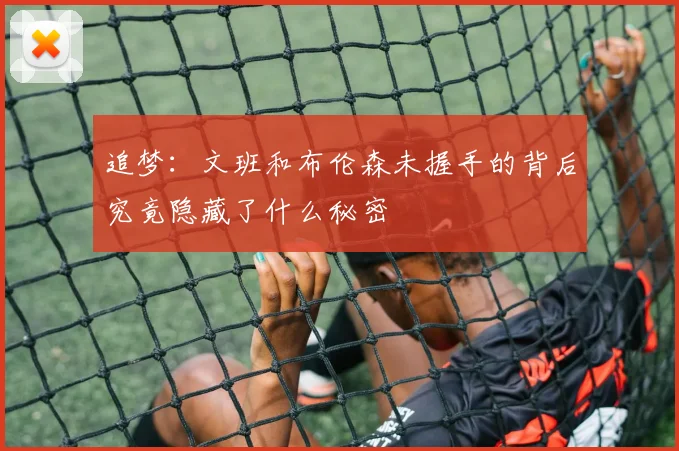 追梦：文班和布伦森未握手的背后究竟隐藏了什么秘密