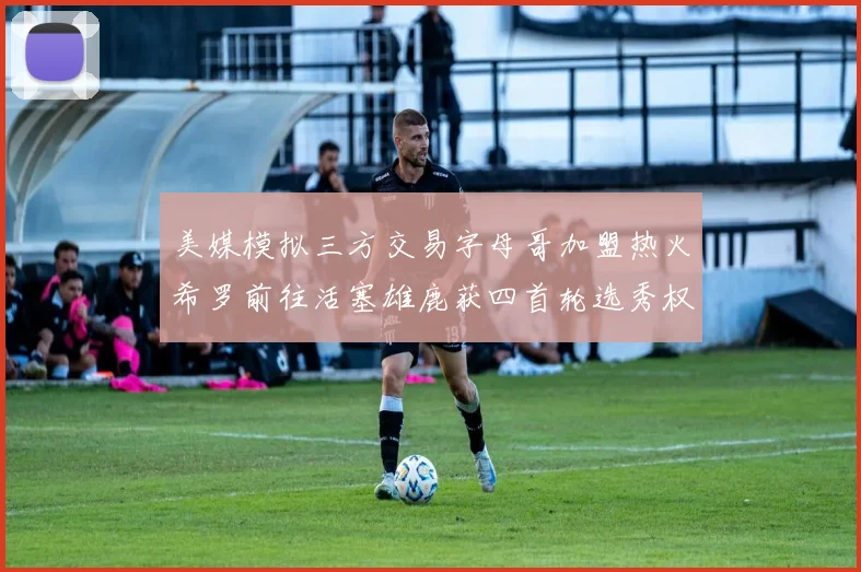 美媒模拟三方交易字母哥加盟热火希罗前往活塞雄鹿获四首轮选秀权与两次互换权