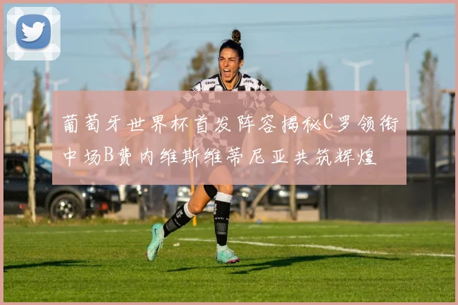 葡萄牙世界杯首发阵容揭秘C罗领衔中场B费内维斯维蒂尼亚共筑辉煌