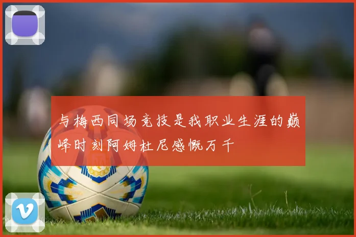 与梅西同场竞技是我职业生涯的巅峰时刻阿姆杜尼感慨万千