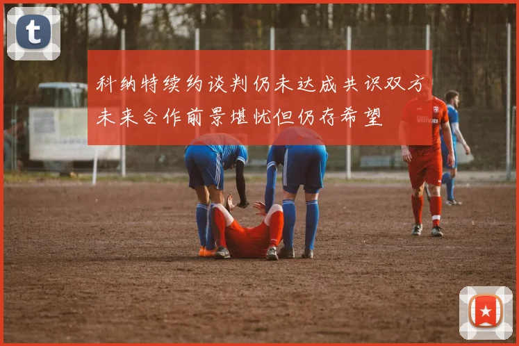 科纳特续约谈判仍未达成共识双方未来合作前景堪忧但仍存希望