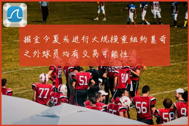 掘金今夏或进行大规模重组约基奇之外球员均有交易可能性