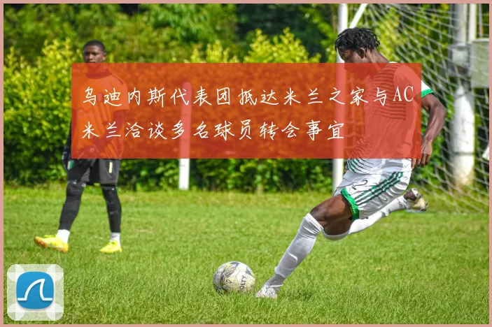 乌迪内斯代表团抵达米兰之家与AC米兰洽谈多名球员转会事宜