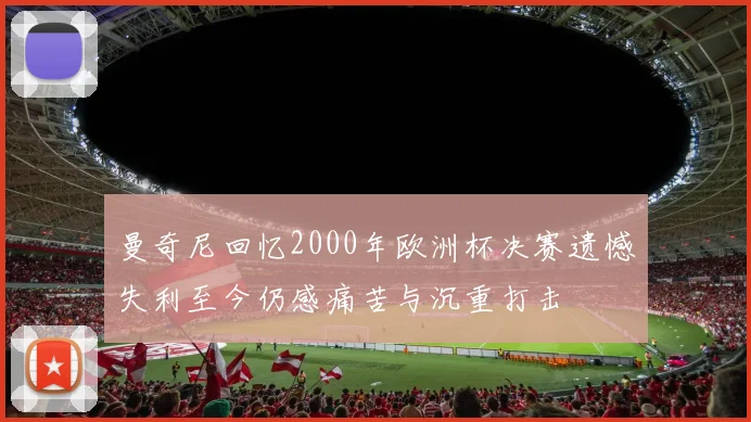 曼奇尼回忆2000年欧洲杯决赛遗憾失利至今仍感痛苦与沉重打击
