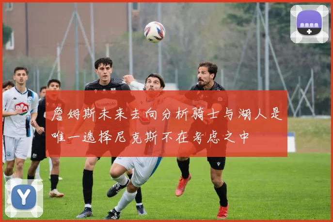 詹姆斯未来去向分析骑士与湖人是唯一选择尼克斯不在考虑之中