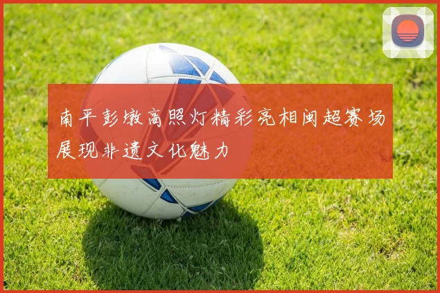 南平彭墩高照灯精彩亮相闽超赛场展现非遗文化魅力