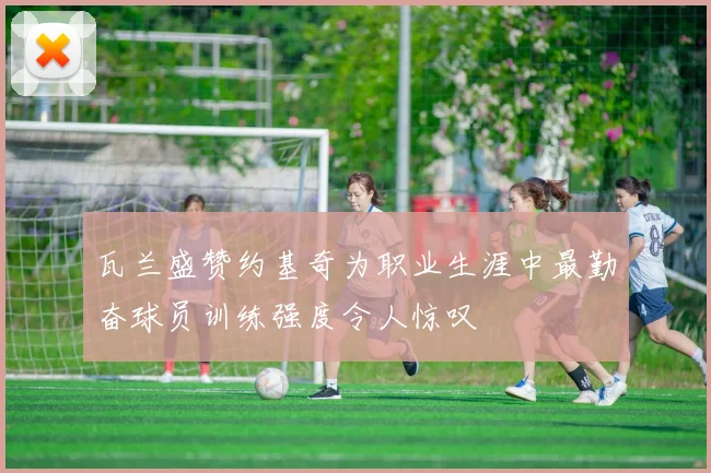 瓦兰盛赞约基奇为职业生涯中最勤奋球员训练强度令人惊叹