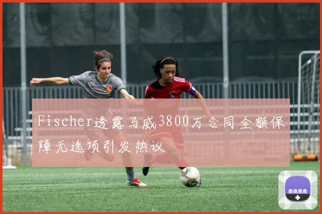 Fischer透露马威3800万合同全额保障无选项引发热议