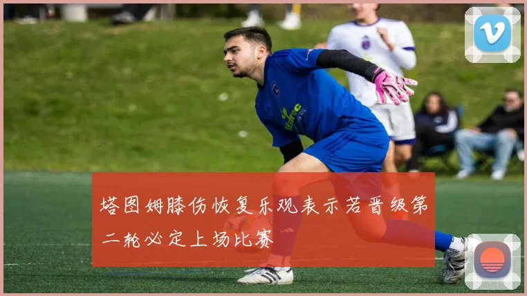 塔图姆膝伤恢复乐观表示若晋级第二轮必定上场比赛