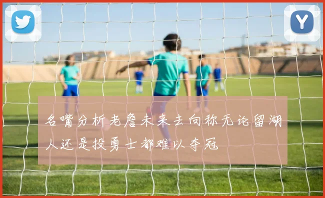 名嘴分析老詹未来去向称无论留湖人还是投勇士都难以夺冠