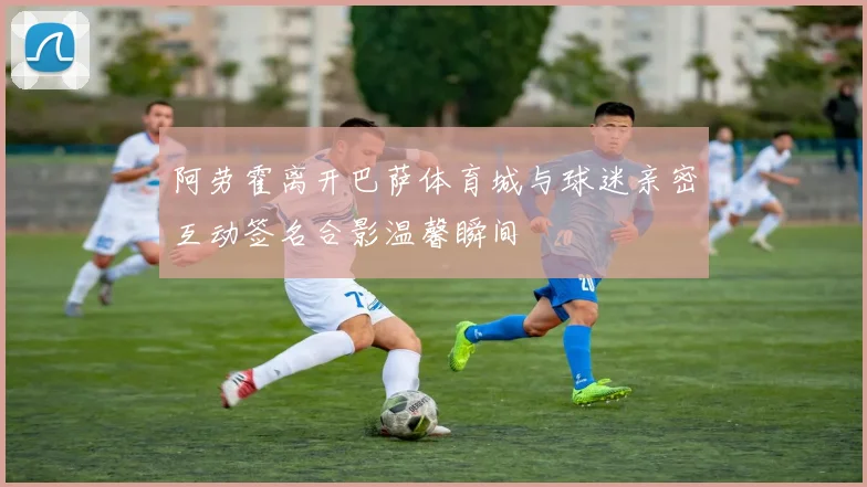 阿劳霍离开巴萨体育城与球迷亲密互动签名合影温馨瞬间